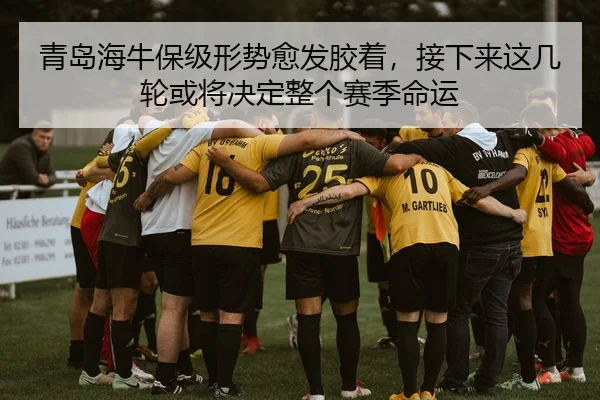 青岛海牛保级形势愈发胶着，接下来这几轮或将决定整个赛季命运